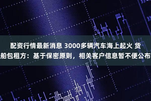 配资行情最新消息 3000多辆汽车海上起火 货船包租方：基于保密原则，相关客户信息暂不便公布