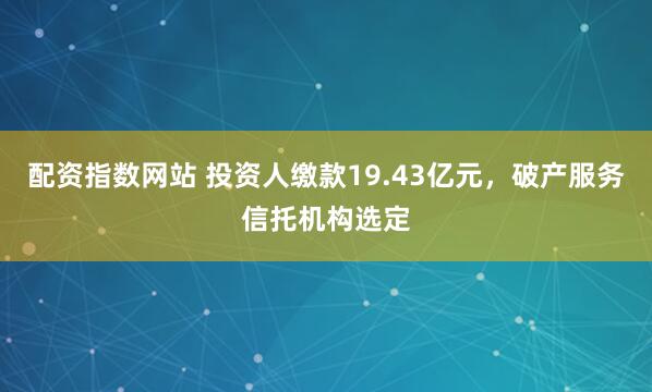 配资指数网站 投资人缴款19.43亿元，破产服务信托机构选定
