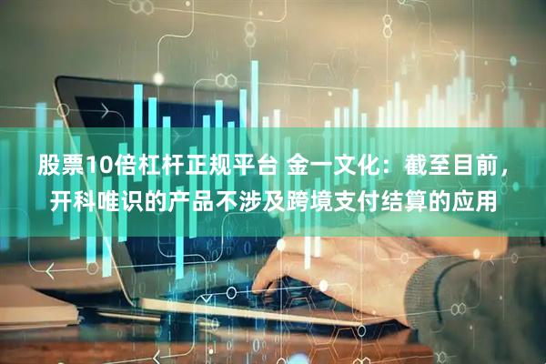 股票10倍杠杆正规平台 金一文化：截至目前，开科唯识的产品不涉及跨境支付结算的应用