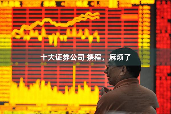 十大证券公司 携程，麻烦了
