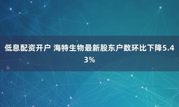 低息配资开户 海特生物最新股东户数环比下降5.43%