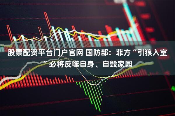 股票配资平台门户官网 国防部：菲方“引狼入室”必将反噬自身、自毁家园