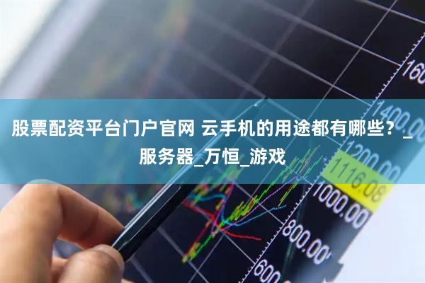 股票配资平台门户官网 云手机的用途都有哪些？_服务器_万恒_游戏