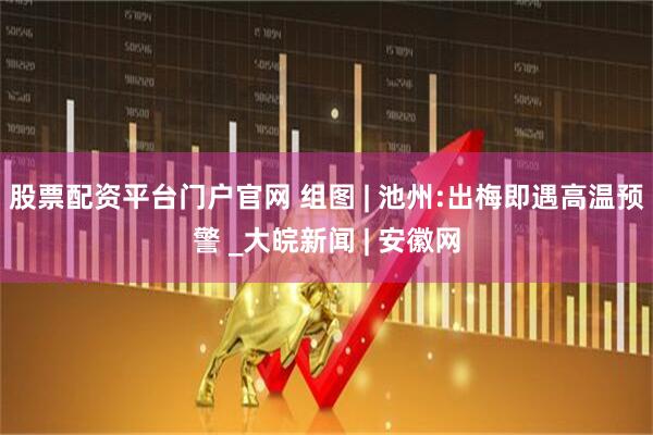 股票配资平台门户官网 组图 | 池州:出梅即遇高温预警 _大皖新闻 | 安徽网