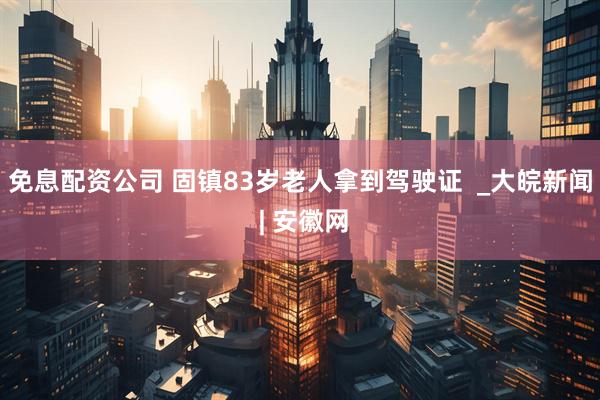 免息配资公司 固镇83岁老人拿到驾驶证  _大皖新闻 | 安徽网