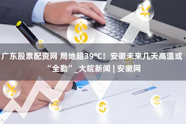 广东股票配资网 局地超39℃！安徽未来几天高温或 “全勤”_大皖新闻 | 安徽网