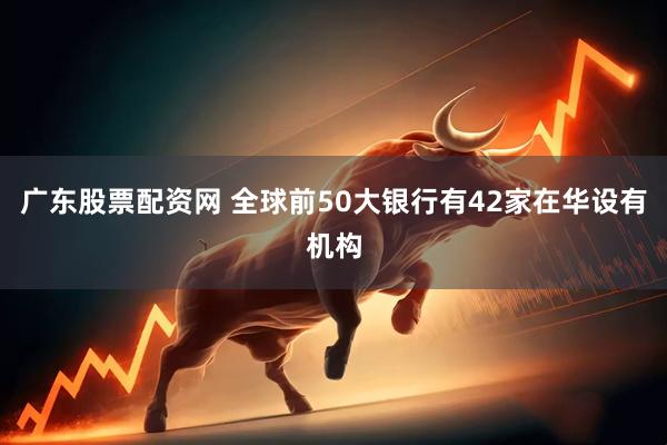 广东股票配资网 全球前50大银行有42家在华设有机构