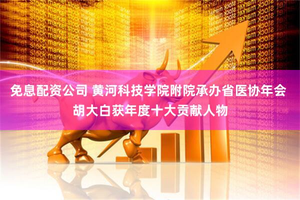 免息配资公司 黄河科技学院附院承办省医协年会 胡大白获年度十大贡献人物