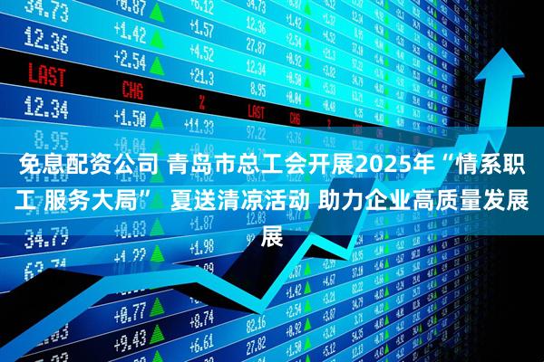 免息配资公司 青岛市总工会开展2025年“情系职工 服务大局”  夏送清凉活动 助力企业高质量发展