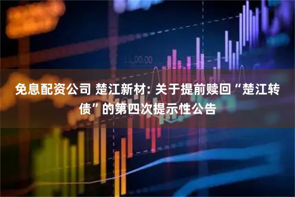 免息配资公司 楚江新材: 关于提前赎回“楚江转债”的第四次提示性公告