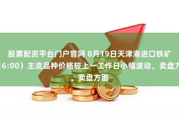 股票配资平台门户官网 8月19日天津港进口铁矿（16:00）主流品种价格较上一工作日小幅波动。卖盘方面