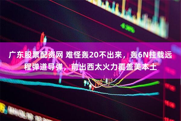 广东股票配资网 难怪轰20不出来，轰6N挂载远程弹道导弹，前出西太火力覆盖美本土