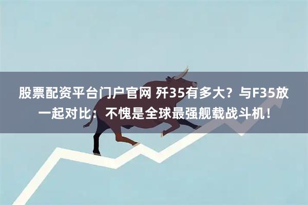 股票配资平台门户官网 歼35有多大？与F35放一起对比：不愧是全球最强舰载战斗机！