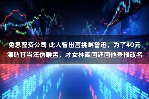 免息配资公司 此人曾出言挑衅鲁迅，为了40元津贴甘当汪伪喉舌，才女林徽因还因他登报改名
