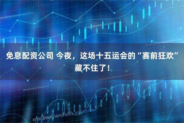 免息配资公司 今夜，这场十五运会的“赛前狂欢”藏不住了！