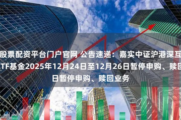 股票配资平台门户官网 公告速递：嘉实中证沪港深互联网ETF基金2025年12月24日至12月26日暂停申购、赎回业务