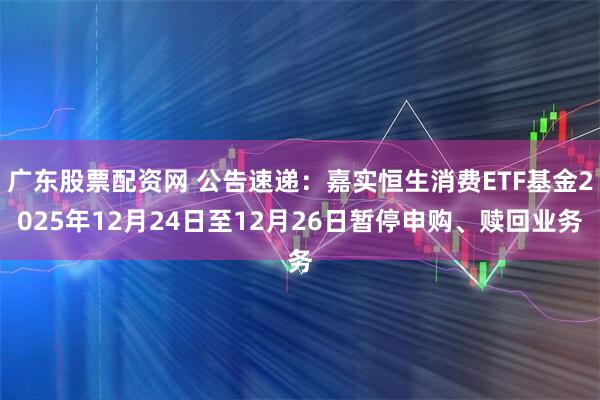 广东股票配资网 公告速递：嘉实恒生消费ETF基金2025年12月24日至12月26日暂停申购、赎回业务