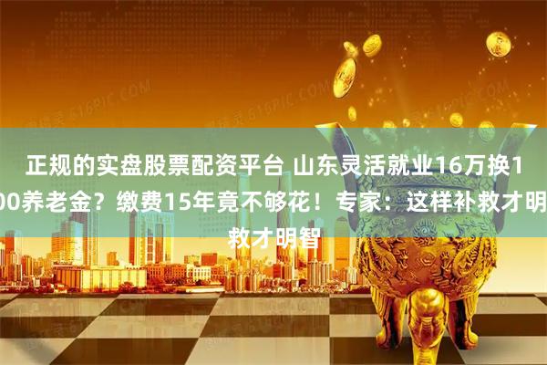 正规的实盘股票配资平台 山东灵活就业16万换1400养老金？缴费15年竟不够花！专家：这样补救才明智