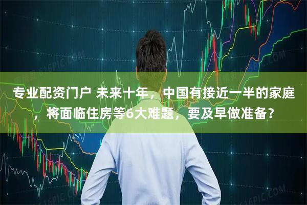 专业配资门户 未来十年，中国有接近一半的家庭，将面临住房等6大难题，要及早做准备？