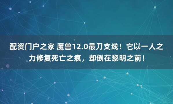 配资门户之家 魔兽12.0最刀支线！它以一人之力修复死亡之痕，却倒在黎明之前！