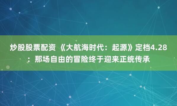 炒股股票配资 《大航海时代：起源》定档4.28：那场自由的冒险终于迎来正统传承