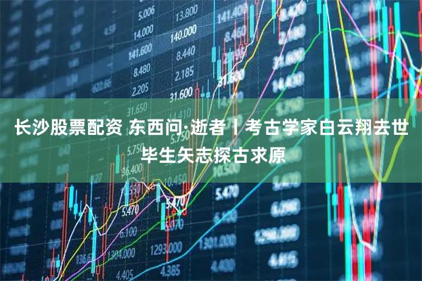 长沙股票配资 东西问·逝者丨考古学家白云翔去世 毕生矢志探古求原