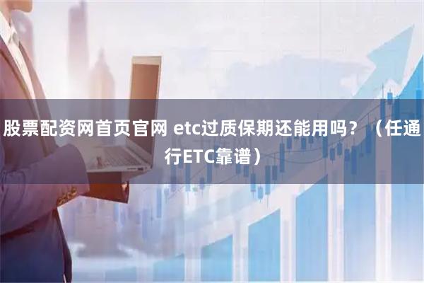 股票配资网首页官网 etc过质保期还能用吗？（任通行ETC靠谱）