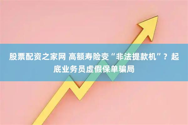 股票配资之家网 高额寿险变“非法提款机”？起底业务员虚假保单骗局