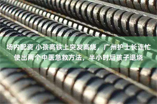 场内配资 小孩高铁上突发高烧，广州护士长连忙使出两个中医急救方法，半小时后孩子退烧