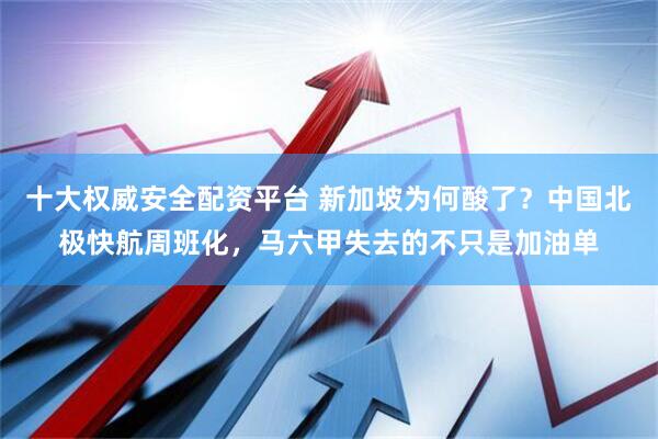 十大权威安全配资平台 新加坡为何酸了？中国北极快航周班化，马六甲失去的不只是加油单