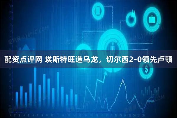 配资点评网 埃斯特旺造乌龙，切尔西2-0领先卢顿