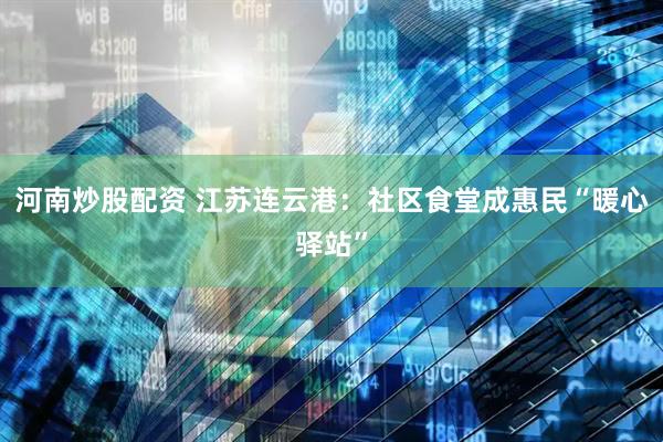 河南炒股配资 江苏连云港：社区食堂成惠民“暖心驿站”