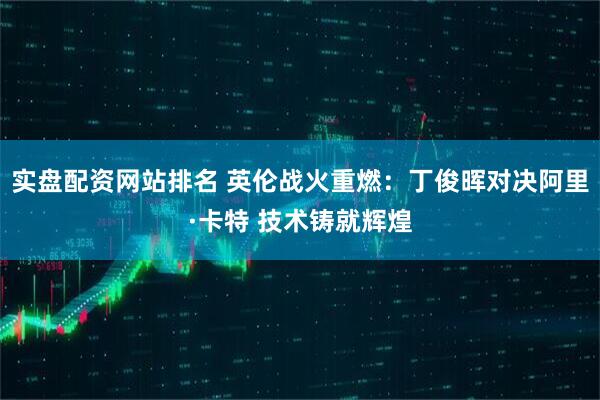 实盘配资网站排名 英伦战火重燃：丁俊晖对决阿里·卡特 技术铸就辉煌