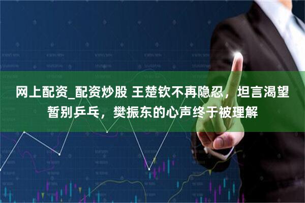 网上配资_配资炒股 王楚钦不再隐忍，坦言渴望暂别乒乓，樊振东的心声终于被理解