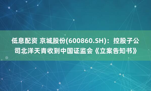 低息配资 京城股份(600860.SH)：控股子公司北洋天青收到中国证监会《立案告知书》